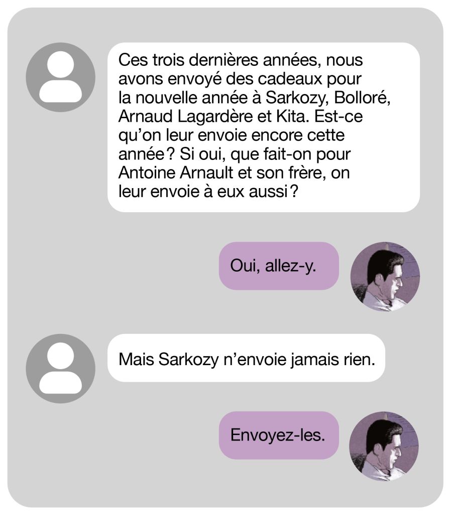 &ldquo;Ces trois derni&egrave;res ann&eacute;es, nous avons envoy&eacute; des cadeaux pour la nouvelle ann&eacute;e &agrave; Sarkozy, Bollor&eacute;, Arnaud Lagard&egrave;re et Kita. Est-ce qu&rsquo;on leur envoie encore cette ann&eacute;e&nbsp;? Si oui, que fait-on pour Antoine Arnault et son fr&egrave;re, on leur envoie &agrave; eux aussi&nbsp;?
&mdash;&nbsp;Oui, allez-y.
&mdash;&nbsp;Mais Sarkozy n&rsquo;envoie jamais rien.
&mdash;&nbsp;Envoyez-les.&rdquo;